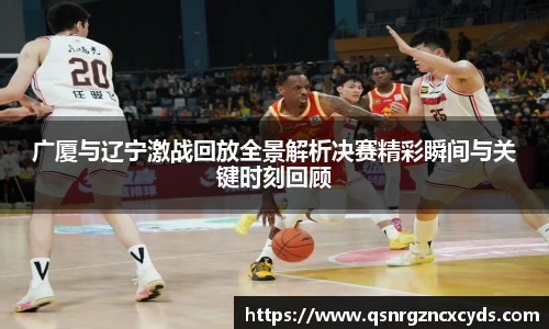 广厦与辽宁激战回放全景解析决赛精彩瞬间与关键时刻回顾
